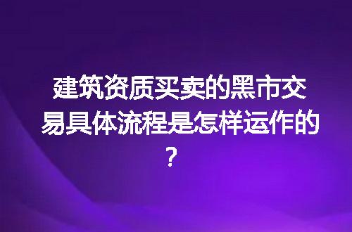建筑资质买卖的黑市交易具体流程是怎样运作的？