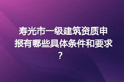 寿光市一级建筑资质申报有哪些具体条件和要求？