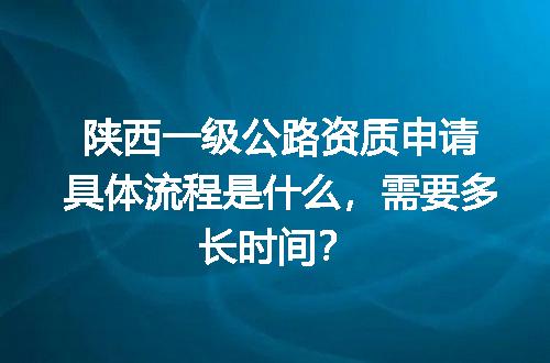 陕西一级公路资质申请具体流程是什么，需要多长时间？