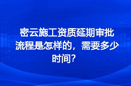 密云施工资质延期审批流程是怎样的，需要多少时间？