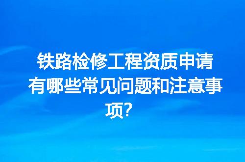 铁路检修工程资质申请有哪些常见问题和注意事项？