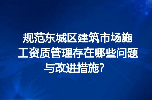 规范东城区建筑市场施工资质管理存在哪些问题与改进措施？