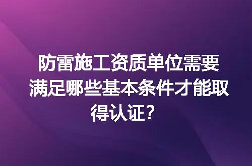 防雷施工资质单位需要满足哪些基本条件才能取得认证？