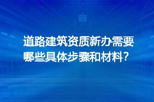 道路建筑资质新办需要哪些具体步骤和材料？