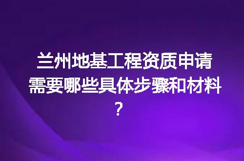 兰州地基工程资质申请需要哪些具体步骤和材料？