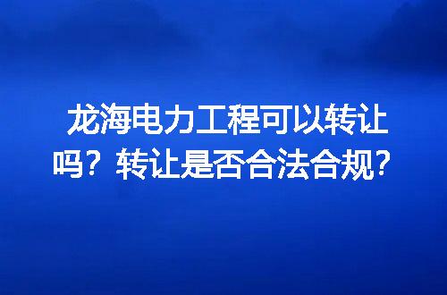 龙海电力工程可以转让吗？转让是否合法合规？