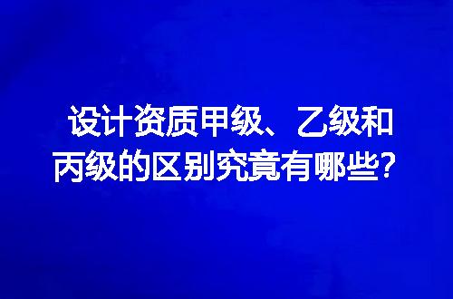 设计资质甲级、乙级和丙级的区别究竟有哪些？