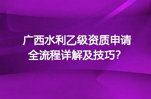 广西水利乙级资质申请全流程详解及技巧？