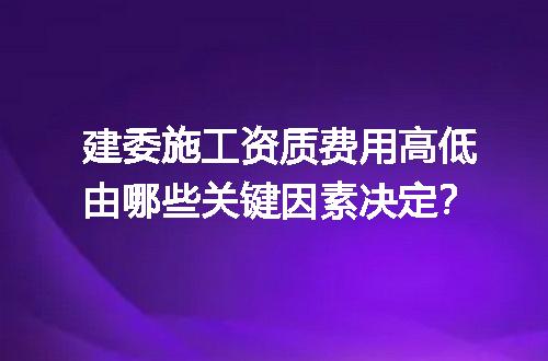 建委施工资质费用高低由哪些关键因素决定？