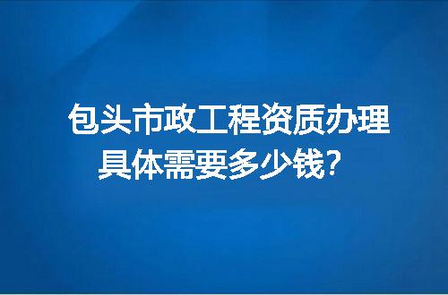 包头市政工程资质办理具体需要多少钱？