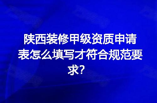 陕西装修甲级资质申请表怎么填写才符合规范要求？