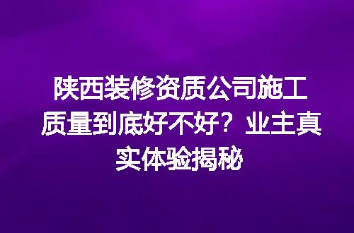 陕西装修资质公司施工质量到底好不好？业主真实体验揭秘