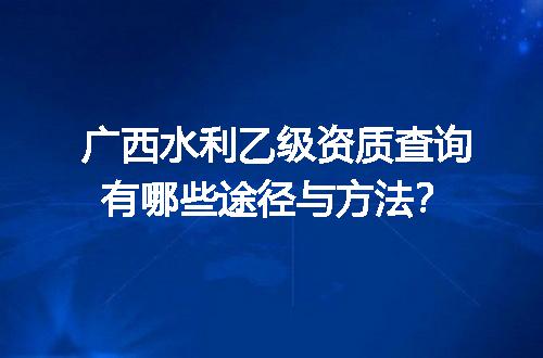 广西水利乙级资质查询有哪些途径与方法？