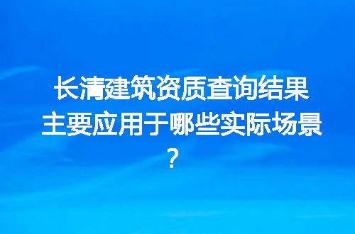 长清建筑资质查询结果主要应用于哪些实际场景？