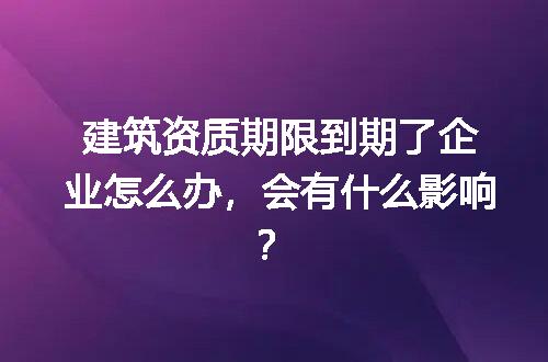 建筑资质期限到期了企业怎么办，会有什么影响？