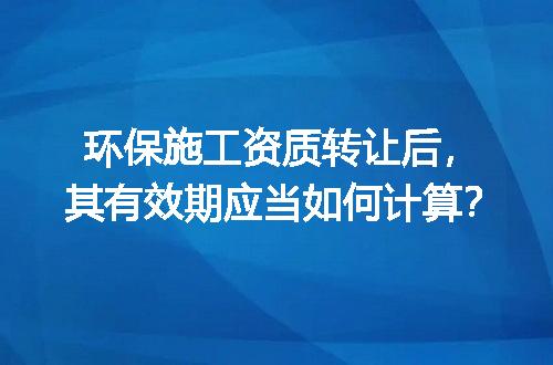 环保施工资质转让后，其有效期应当如何计算？