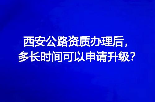西安公路资质办理后，多长时间可以申请升级？
