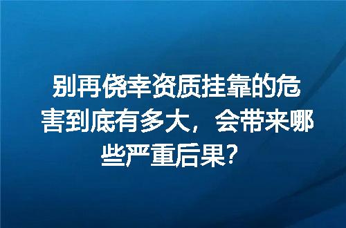 别再侥幸资质挂靠的危害到底有多大，会带来哪些严重后果？