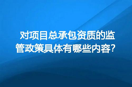 对项目总承包资质的监管政策具体有哪些内容？