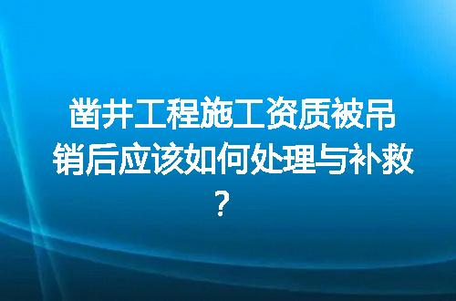 凿井工程施工资质被吊销后应该如何处理与补救？