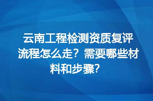 云南工程检测资质复评流程怎么走？需要哪些材料和步骤？
