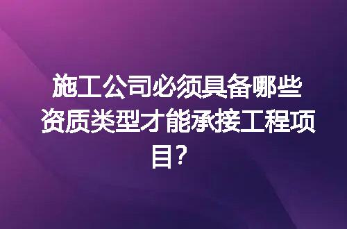 施工公司必须具备哪些资质类型才能承接工程项目？
