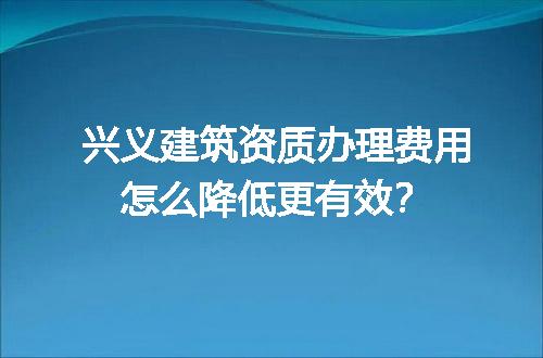 兴义建筑资质办理费用怎么降低更有效？