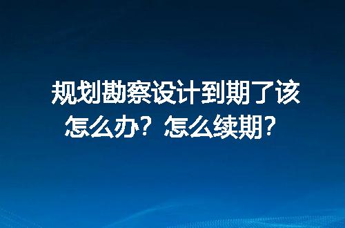 规划勘察设计到期了该怎么办？怎么续期？