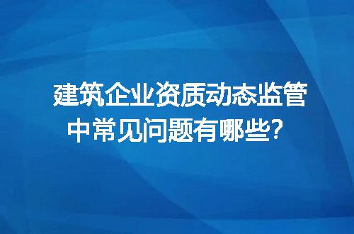 建筑企业资质动态监管中常见问题有哪些？