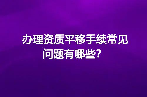 办理资质平移手续常见问题有哪些？