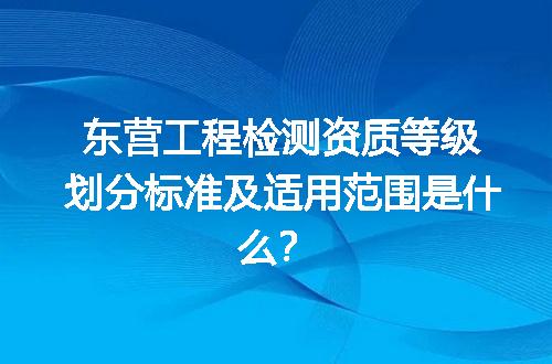 东营工程检测资质等级划分标准及适用范围是什么？