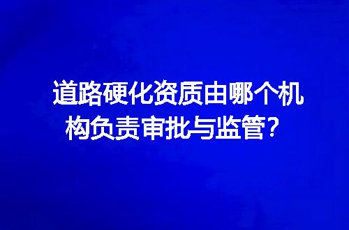 道路硬化资质由哪个机构负责审批与监管？