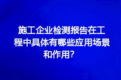 施工企业检测报告在工程中具体有哪些应用场景和作用？