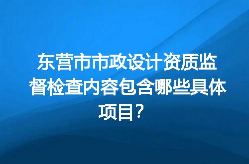 东营市市政设计资质监督检查内容包含哪些具体项目？