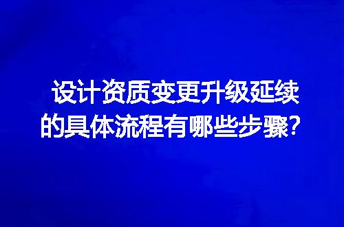 设计资质变更升级延续的具体流程有哪些步骤？