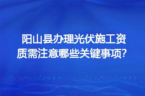 阳山县办理光伏施工资质需注意哪些关键事项？