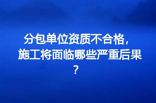 分包单位资质不合格，施工将面临哪些严重后果？
