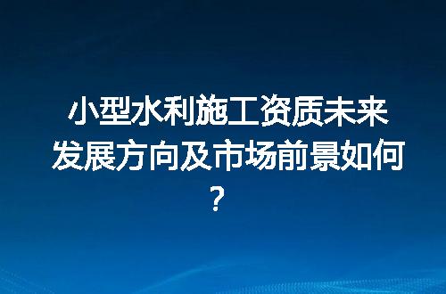小型水利施工资质未来发展方向及市场前景如何？