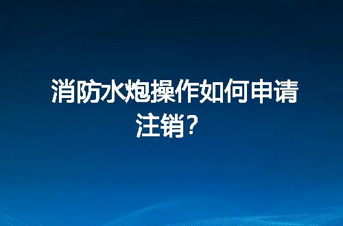 消防水炮操作如何申请注销？