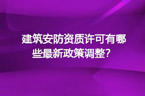 建筑安防资质许可有哪些最新政策调整？