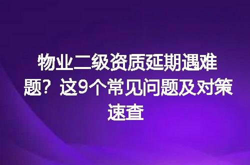 物业二级资质延期遇难题？这9个常见问题及对策速查