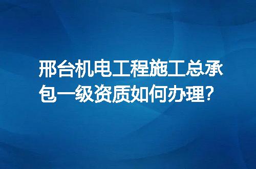 邢台机电工程施工总承包一级资质如何办理？