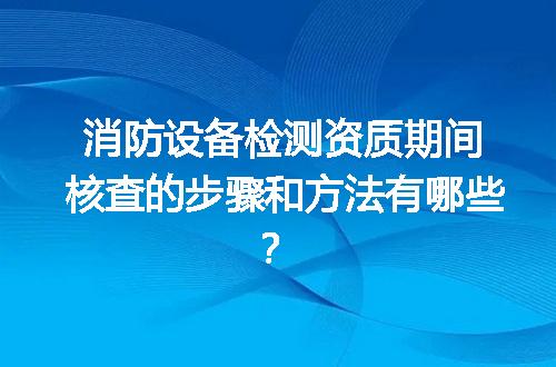 消防设备检测资质期间核查的步骤和方法有哪些？