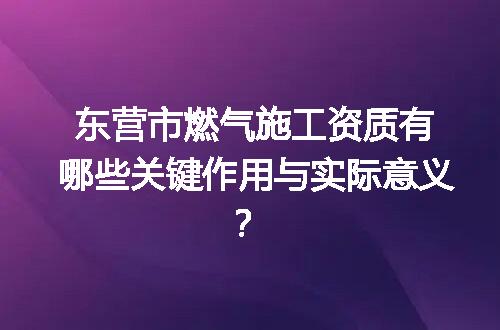 东营市燃气施工资质有哪些关键作用与实际意义？