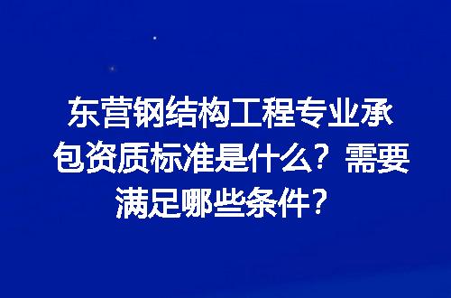 东营钢结构工程专业承包资质标准是什么？需要满足哪些条件？