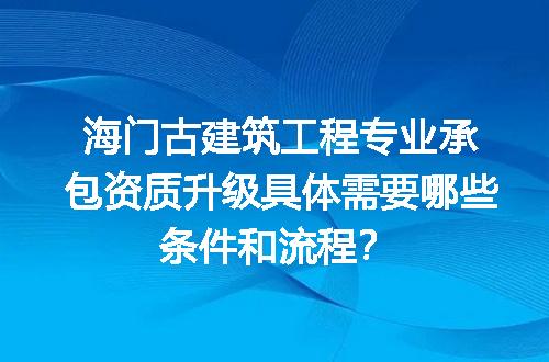 海门古建筑工程专业承包资质升级具体需要哪些条件和流程？