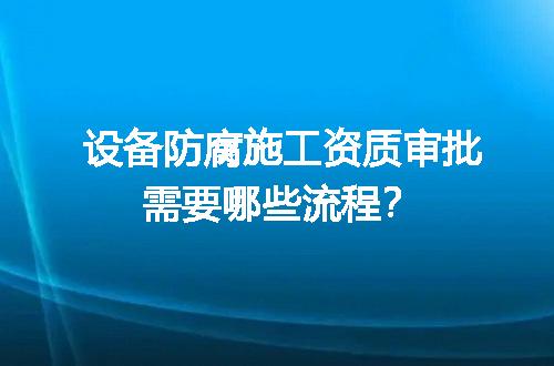 设备防腐施工资质审批需要哪些流程？