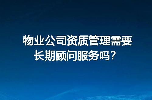 物业公司资质管理需要长期顾问服务吗？