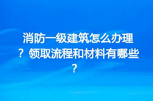 消防一级建筑怎么办理？领取流程和材料有哪些？