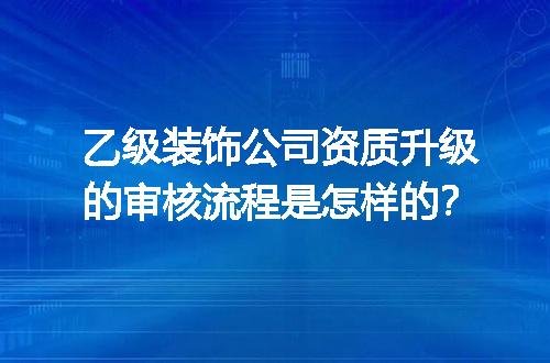 乙级装饰公司资质升级的审核流程是怎样的？